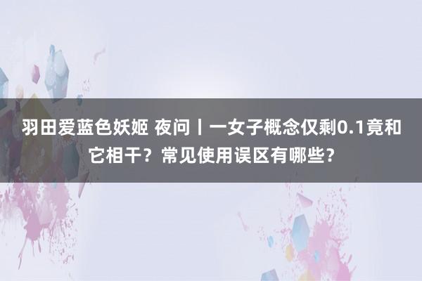 羽田爱蓝色妖姬 夜问丨一女子概念仅剩0.1竟和它相干？常见使用误区有哪些？