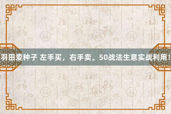 羽田爱种子 左手买，右手卖。50战法生意实战利用！