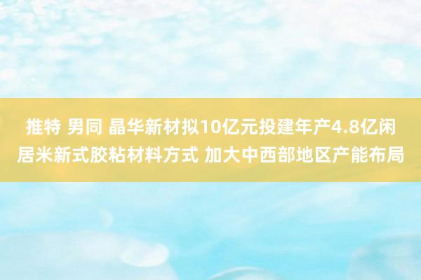 推特 男同 晶华新材拟10亿元投建年产4.8亿闲居米新式胶粘材料方式 加大中西部地区产能布局