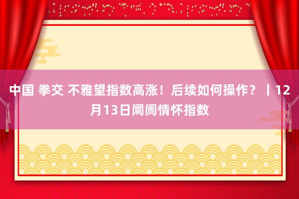 中国 拳交 不雅望指数高涨！后续如何操作？丨12月13日阛阓情怀指数