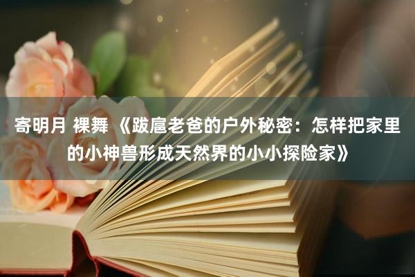 寄明月 裸舞 《跋扈老爸的户外秘密：怎样把家里的小神兽形成天然界的小小探险家》