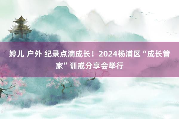 婷儿 户外 纪录点滴成长！2024杨浦区“成长管家”训戒分享会举行