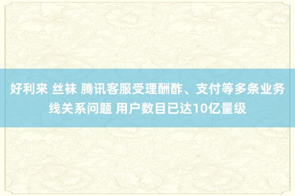 好利来 丝袜 腾讯客服受理酬酢、支付等多条业务线关系问题 用户数目已达10亿量级