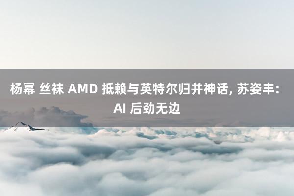 杨幂 丝袜 AMD 抵赖与英特尔归并神话， 苏姿丰: AI 后劲无边