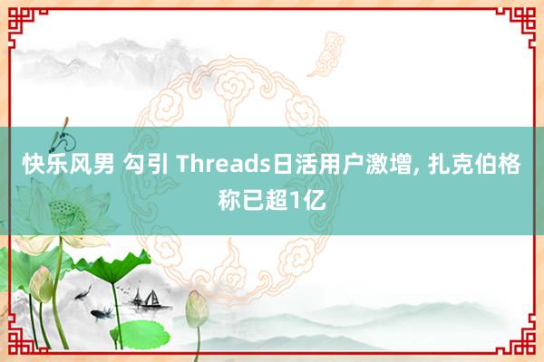 快乐风男 勾引 Threads日活用户激增， 扎克伯格称已超1亿