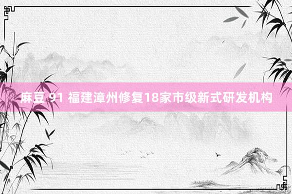 麻豆 91 福建漳州修复18家市级新式研发机构