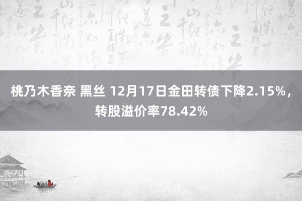 桃乃木香奈 黑丝 12月17日金田转债下降2.15%，转股溢价率78.42%