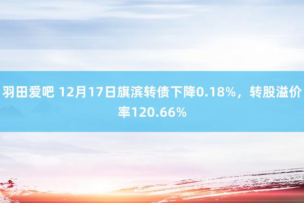 羽田爱吧 12月17日旗滨转债下降0.18%，转股溢价率120.66%