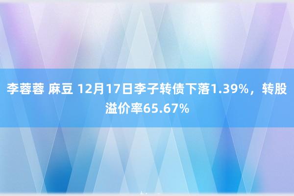 李蓉蓉 麻豆 12月17日李子转债下落1.39%，转股溢价率65.67%