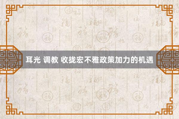 耳光 调教 收拢宏不雅政策加力的机遇