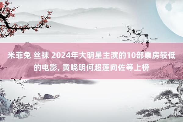 米菲兔 丝袜 2024年大明星主演的10部票房较低的电影， 黄晓明何超莲向佐等上榜