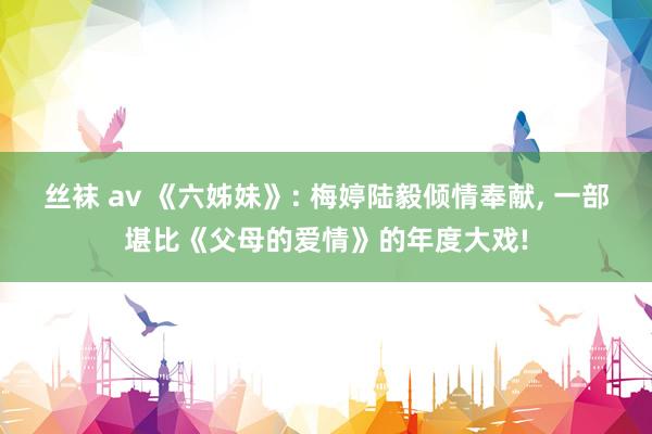 丝袜 av 《六姊妹》: 梅婷陆毅倾情奉献， 一部堪比《父母的爱情》的年度大戏!