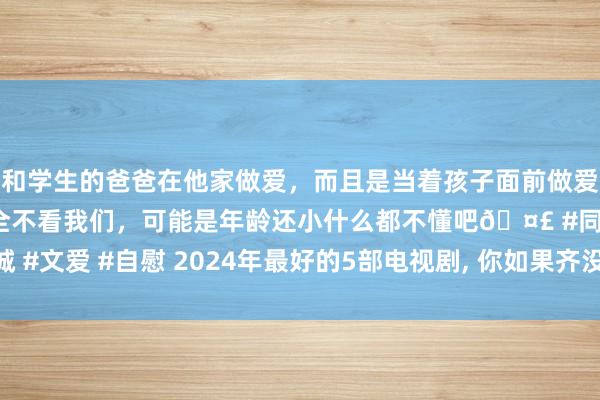 和学生的爸爸在他家做爱，而且是当着孩子面前做爱，太刺激了，孩子完全不看我们，可能是年龄还小什么都不懂吧🤣 #同城 #文爱 #自慰 2024年最好的5部电视剧， 你如果齐没看过， 真替你暗示缺憾!