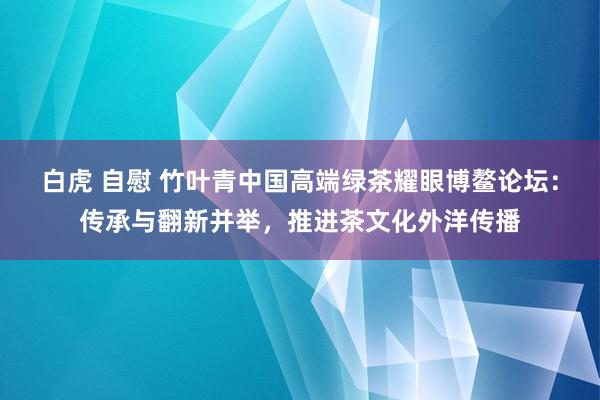 白虎 自慰 竹叶青中国高端绿茶耀眼博鳌论坛：传承与翻新并举，推进茶文化外洋传播