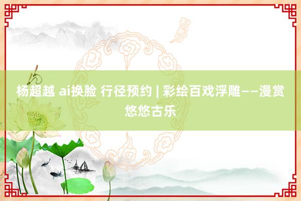 杨超越 ai换脸 行径预约 | 彩绘百戏浮雕——漫赏悠悠古乐