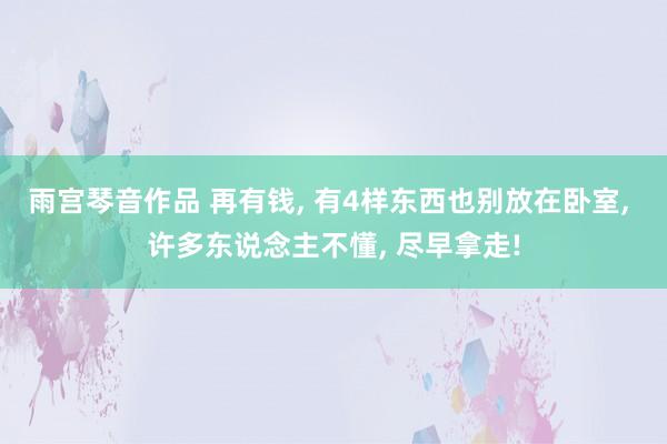 雨宫琴音作品 再有钱， 有4样东西也别放在卧室， 许多东说念主不懂， 尽早拿走!