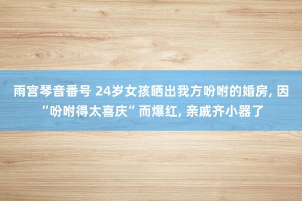 雨宫琴音番号 24岁女孩晒出我方吩咐的婚房， 因“吩咐得太喜庆”而爆红， 亲戚齐小器了