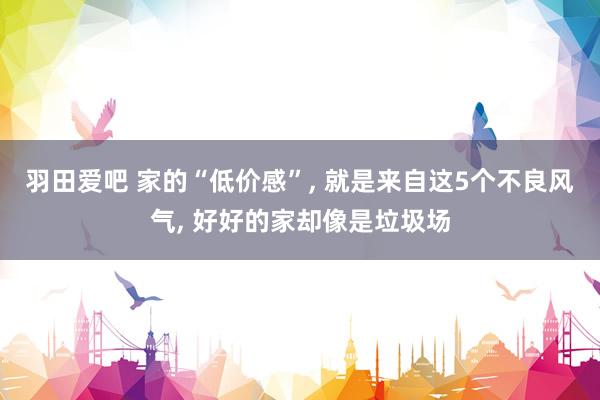 羽田爱吧 家的“低价感”， 就是来自这5个不良风气， 好好的家却像是垃圾场