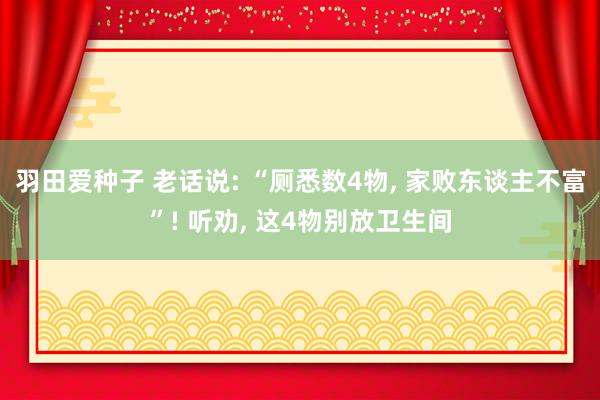 羽田爱种子 老话说: “厕悉数4物， 家败东谈主不富”! 听劝， 这4物别放卫生间