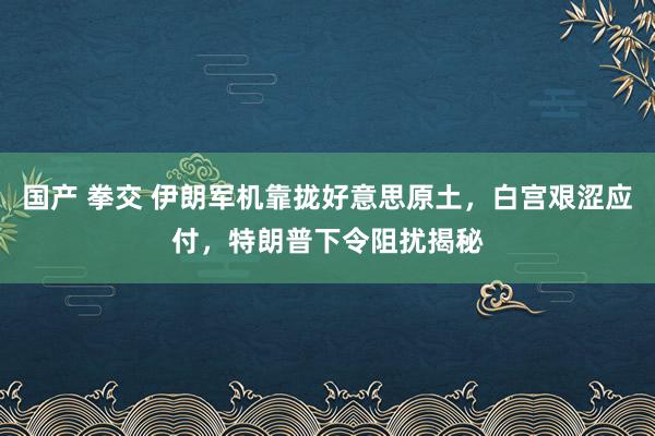 国产 拳交 伊朗军机靠拢好意思原土，白宫艰涩应付，特朗普下令阻扰揭秘