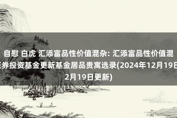 自慰 白虎 汇添富品性价值混杂: 汇添富品性价值混杂型证券投资基金更新基金居品贵寓选录(2024年12月19日更新)