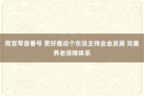 雨宫琴音番号 更好推动个东谈主待业金发展 完善养老保障体系