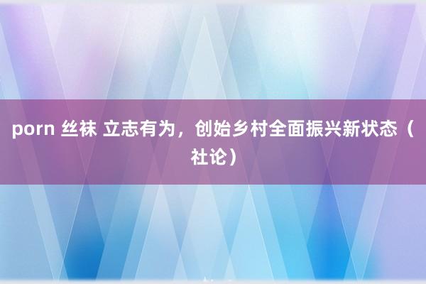 porn 丝袜 立志有为，创始乡村全面振兴新状态（社论）