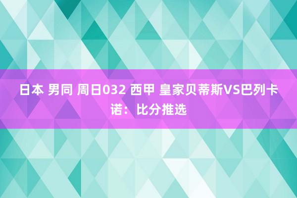 日本 男同 周日032 西甲 皇家贝蒂斯VS巴列卡诺：比分推选