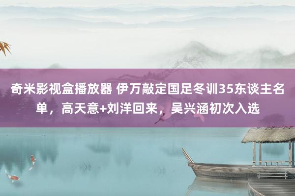 奇米影视盒播放器 伊万敲定国足冬训35东谈主名单，高天意+刘洋回来，吴兴涵初次入选