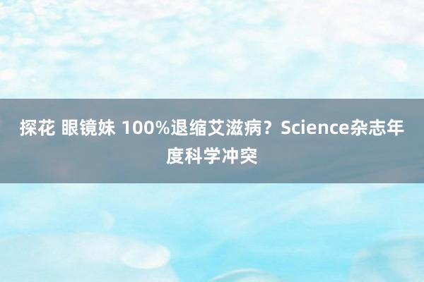 探花 眼镜妹 100%退缩艾滋病？Science杂志年度科学冲突