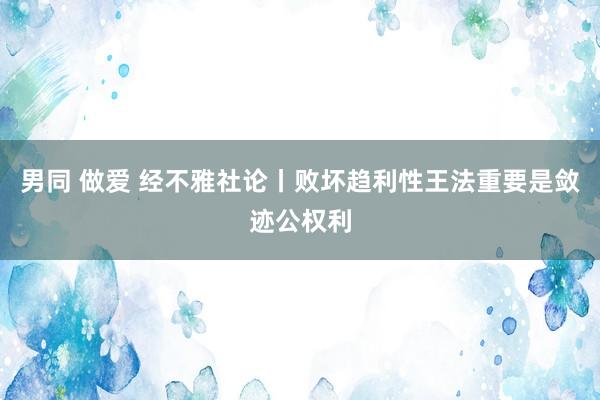 男同 做爱 经不雅社论丨败坏趋利性王法重要是敛迹公权利