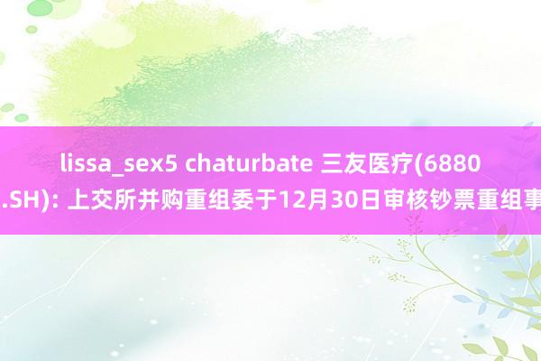 lissa_sex5 chaturbate 三友医疗(688085.SH): 上交所并购重组委于12月30日审核钞票重组事项