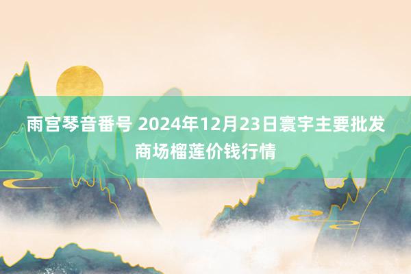 雨宫琴音番号 2024年12月23日寰宇主要批发商场榴莲价钱行情