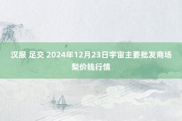 汉服 足交 2024年12月23日宇宙主要批发商场梨价钱行情