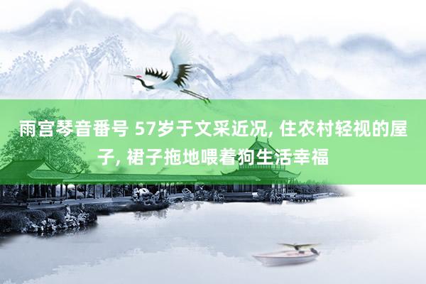 雨宫琴音番号 57岁于文采近况， 住农村轻视的屋子， 裙子拖地喂着狗生活幸福