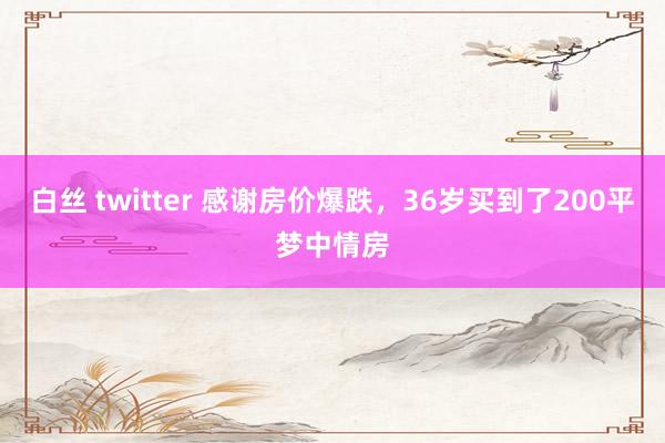 白丝 twitter 感谢房价爆跌，36岁买到了200平梦中情房