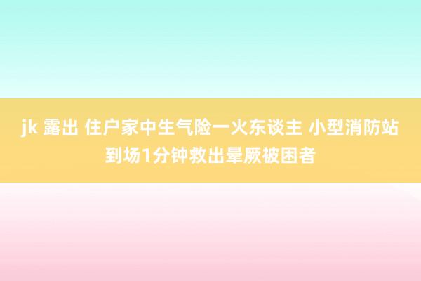 jk 露出 住户家中生气险一火东谈主 小型消防站到场1分钟救出晕厥被困者