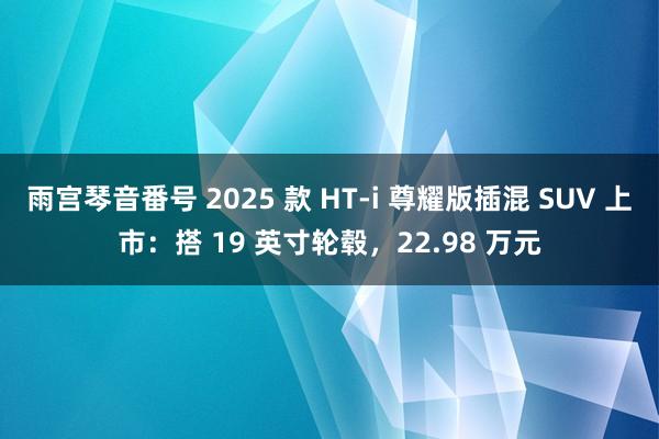 雨宫琴音番号 2025 款 HT-i 尊耀版插混 SUV 上市：搭 19 英寸轮毂，22.98 万元