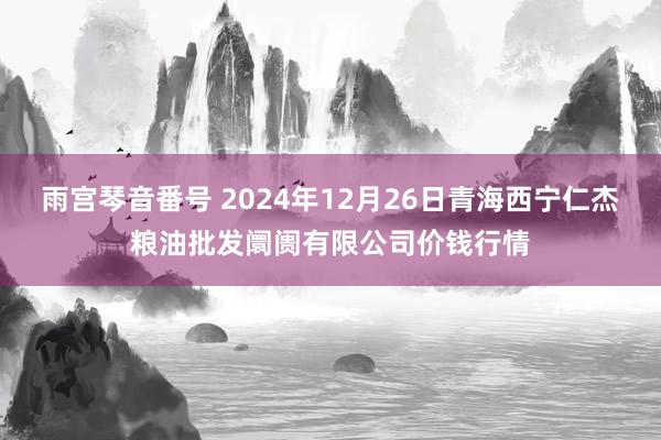 雨宫琴音番号 2024年12月26日青海西宁仁杰粮油批发阛阓有限公司价钱行情