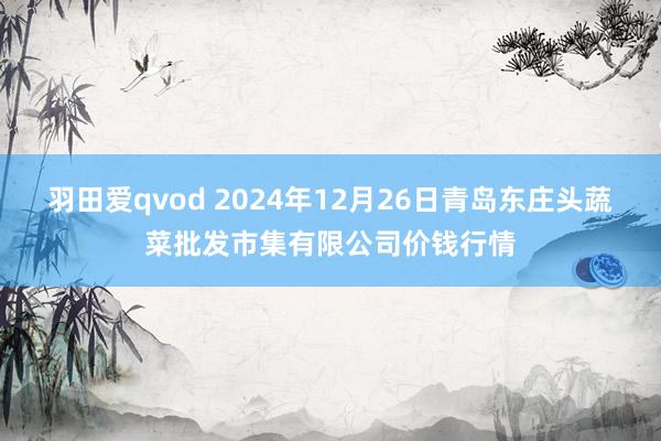 羽田爱qvod 2024年12月26日青岛东庄头蔬菜批发市集有限公司价钱行情