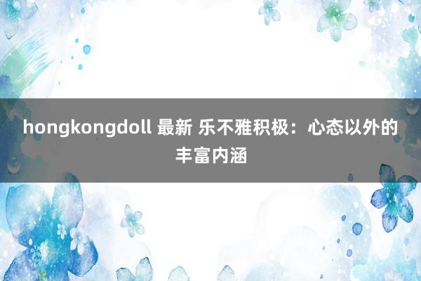 hongkongdoll 最新 乐不雅积极：心态以外的丰富内涵