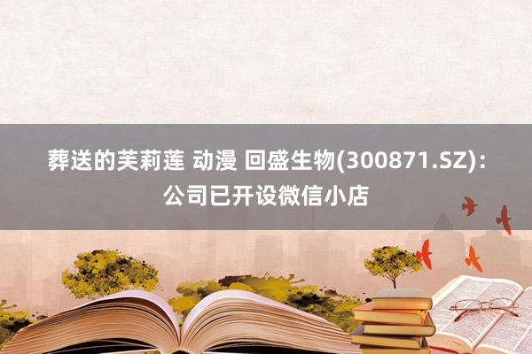 葬送的芙莉莲 动漫 回盛生物(300871.SZ)：公司已开设微信小店