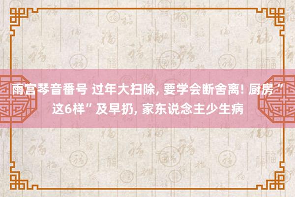 雨宫琴音番号 过年大扫除， 要学会断舍离! 厨房“这6样”及早扔， 家东说念主少生病