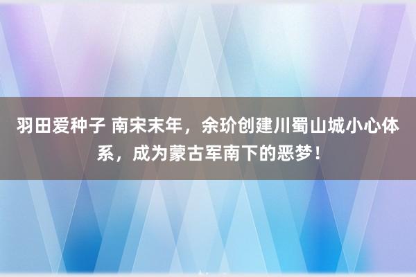 羽田爱种子 南宋末年，余玠创建川蜀山城小心体系，成为蒙古军南下的恶梦！