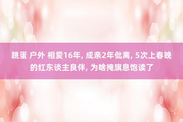 跳蛋 户外 相爱16年， 成亲2年仳离， 5次上春晚的红东谈主良伴， 为啥掩旗息饱读了