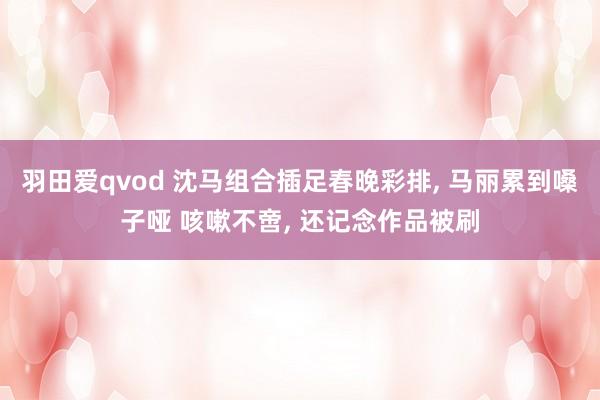 羽田爱qvod 沈马组合插足春晚彩排， 马丽累到嗓子哑 咳嗽不啻， 还记念作品被刷