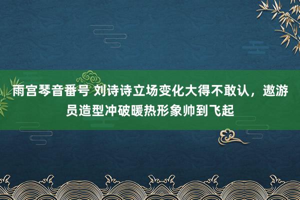 雨宫琴音番号 刘诗诗立场变化大得不敢认，遨游员造型冲破暖热形象帅到飞起