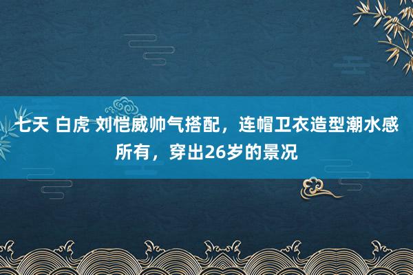 七天 白虎 刘恺威帅气搭配，连帽卫衣造型潮水感所有，穿出26岁的景况