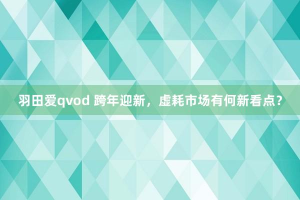 羽田爱qvod 跨年迎新，虚耗市场有何新看点？