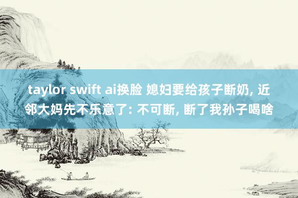 taylor swift ai换脸 媳妇要给孩子断奶， 近邻大妈先不乐意了: 不可断， 断了我孙子喝啥